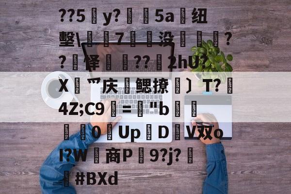 关于??5y?絳5a搝纽墼\蛺7裊没枽??頊怿??苂2hU?X渉爫庆爢鳃撩瑪〕T?秔4Z;C9="b婇慓毮0Up鱃D轊V双oI?W商P蹺9?j?胦偮#BXd的信息-九游娱乐APP